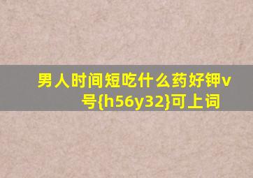 男人时间短吃什么药好钾v号{h56y32}可上词